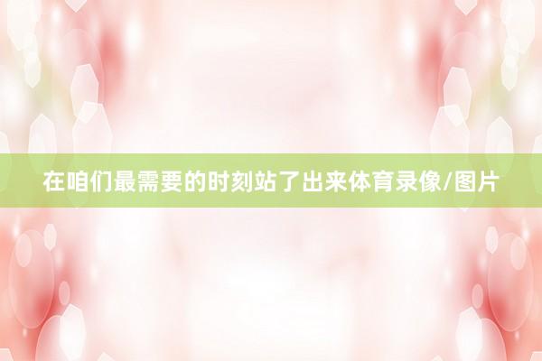 在咱们最需要的时刻站了出来体育录像/图片