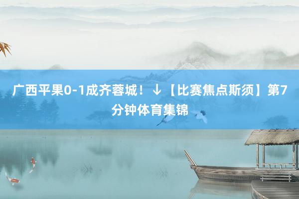 广西平果0-1成齐蓉城！↓【比赛焦点斯须】第7分钟体育集锦