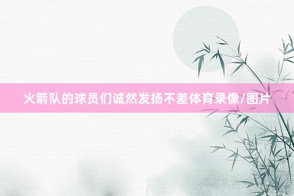 火箭队的球员们诚然发扬不差体育录像/图片