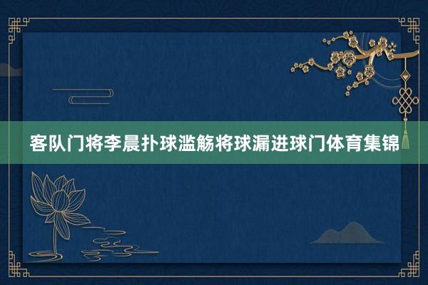 客队门将李晨扑球滥觞将球漏进球门体育集锦