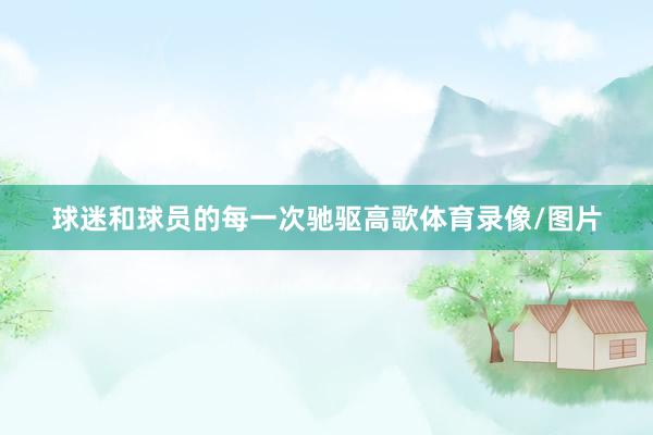 球迷和球员的每一次驰驱高歌体育录像/图片