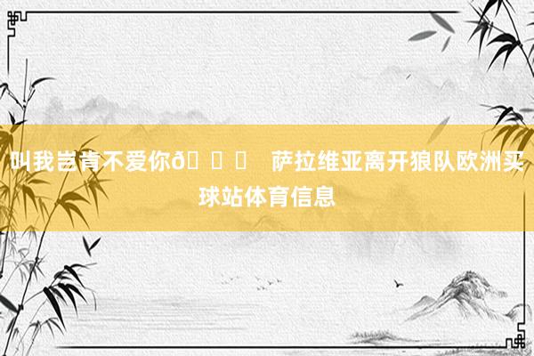 叫我岂肯不爱你💛 萨拉维亚离开狼队欧洲买球站体育信息