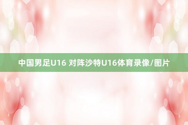 中国男足U16 对阵沙特U16体育录像/图片