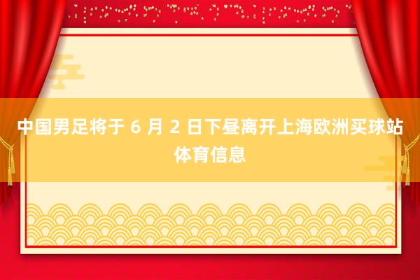 中国男足将于 6 月 2 日下昼离开上海欧洲买球站体育信息