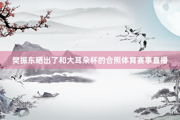 樊振东晒出了和大耳朵杯的合照体育赛事直播