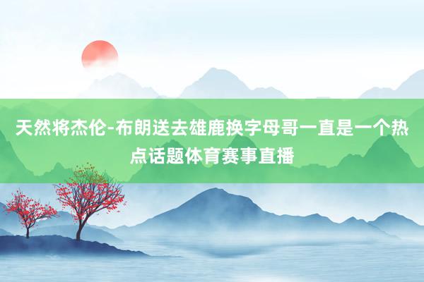 天然将杰伦-布朗送去雄鹿换字母哥一直是一个热点话题体育赛事直播