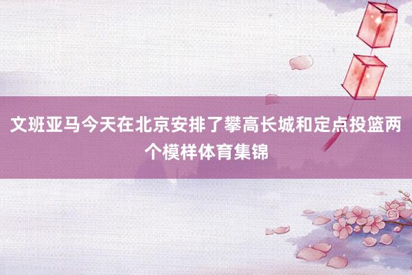 文班亚马今天在北京安排了攀高长城和定点投篮两个模样体育集锦