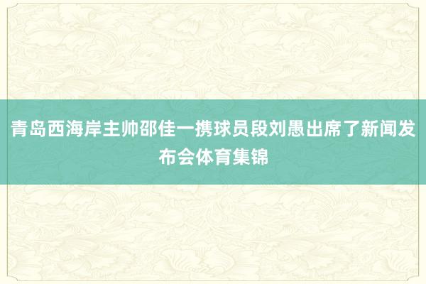 青岛西海岸主帅邵佳一携球员段刘愚出席了新闻发布会体育集锦