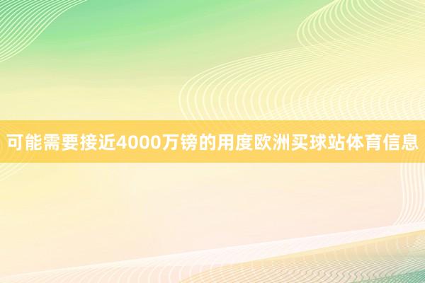 可能需要接近4000万镑的用度欧洲买球站体育信息