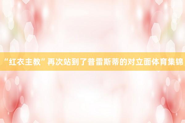 “红衣主教”再次站到了普雷斯蒂的对立面体育集锦