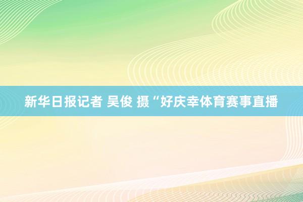 新华日报记者 吴俊 摄“好庆幸体育赛事直播