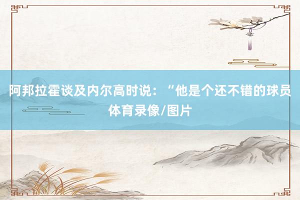 阿邦拉霍谈及内尔高时说：“他是个还不错的球员体育录像/图片