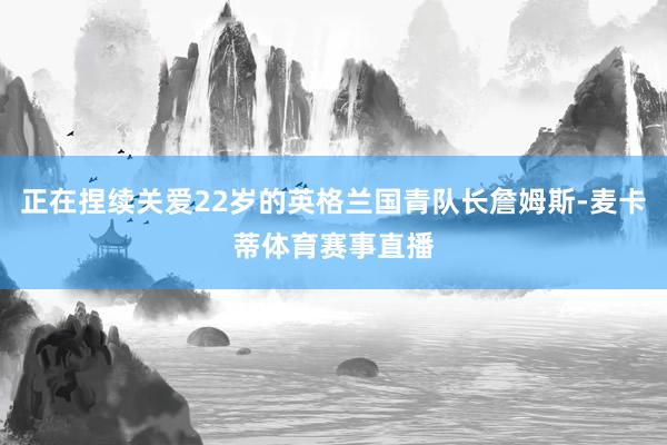 正在捏续关爱22岁的英格兰国青队长詹姆斯-麦卡蒂体育赛事直播