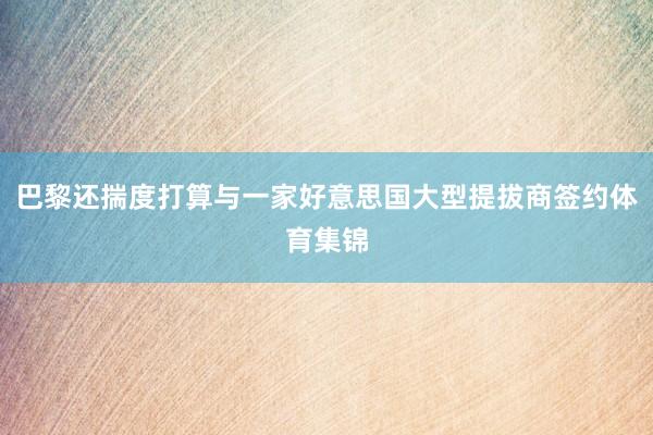 巴黎还揣度打算与一家好意思国大型提拔商签约体育集锦
