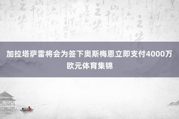 加拉塔萨雷将会为签下奥斯梅恩立即支付4000万欧元体育集锦