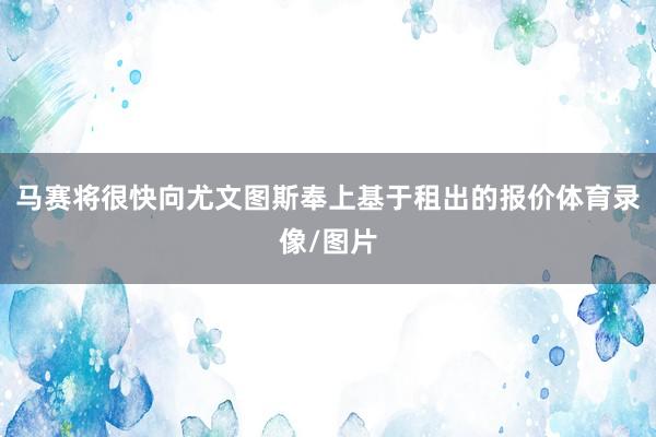 马赛将很快向尤文图斯奉上基于租出的报价体育录像/图片