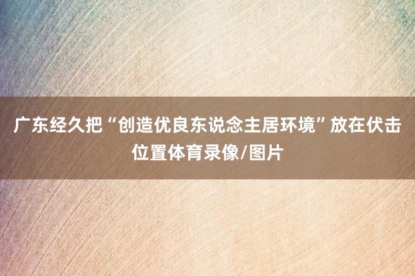 广东经久把“创造优良东说念主居环境”放在伏击位置体育录像/图片