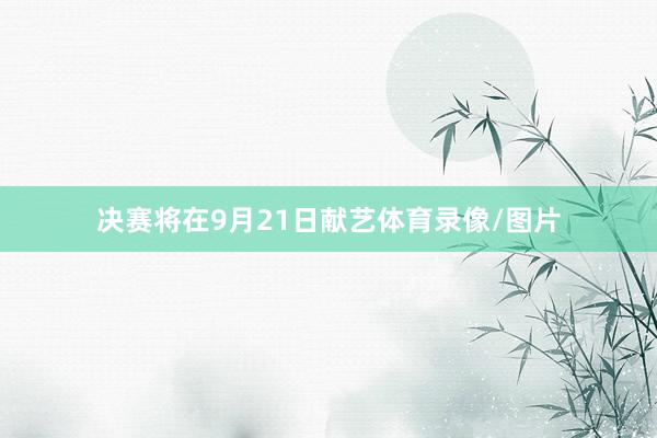 决赛将在9月21日献艺体育录像/图片