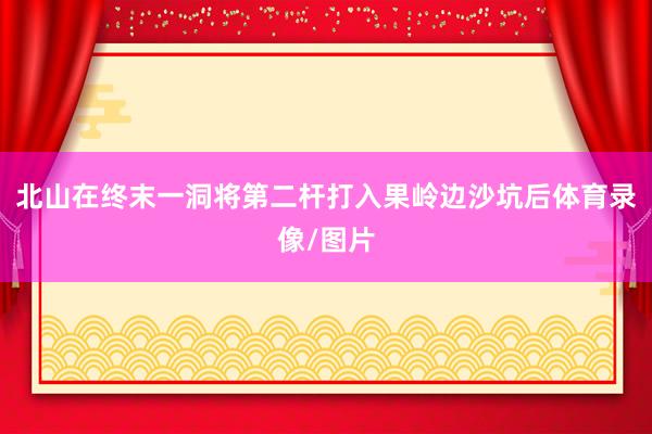 北山在终末一洞将第二杆打入果岭边沙坑后体育录像/图片