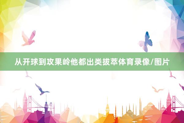 从开球到攻果岭他都出类拔萃体育录像/图片
