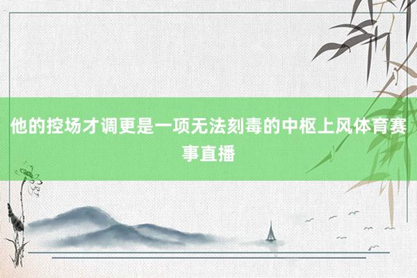 他的控场才调更是一项无法刻毒的中枢上风体育赛事直播