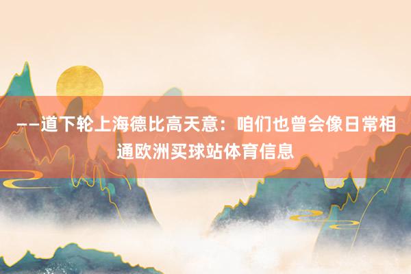 ——道下轮上海德比高天意：咱们也曾会像日常相通欧洲买球站体育信息